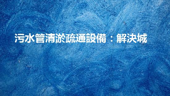 污水管清淤疏通設備：解決城市隱患，保護環(huán)境！